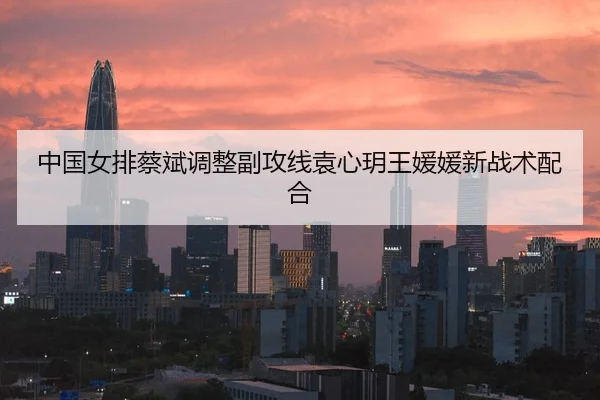 中国女排蔡斌调整副攻线袁心玥王媛媛新战术配合